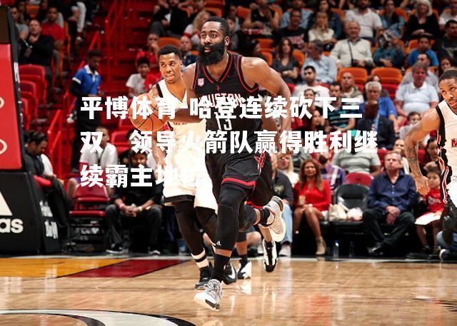 哈登连续砍下三双，领导火箭队赢得胜利继续霸主地位