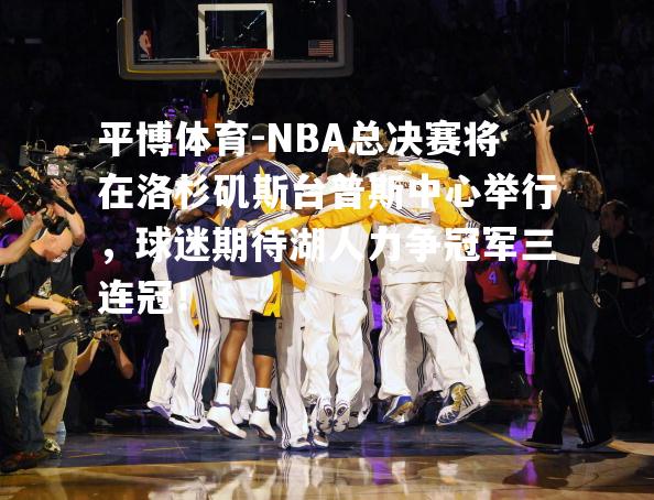 NBA总决赛将在洛杉矶斯台普斯中心举行，球迷期待湖人力争冠军三连冠！