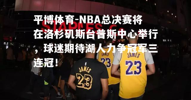 NBA总决赛将在洛杉矶斯台普斯中心举行，球迷期待湖人力争冠军三连冠！