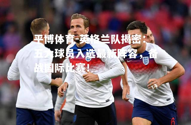 英格兰队揭密：五大球员入选最新阵容，备战国际比赛！