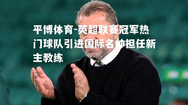 英超联赛冠军热门球队引进国际名帅担任新主教练