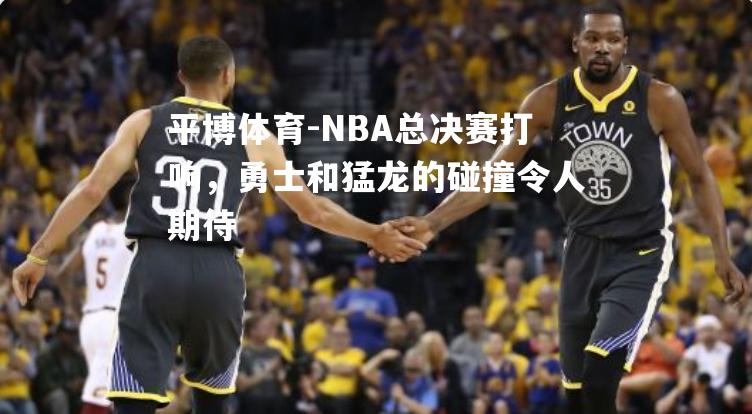 NBA总决赛打响，勇士和猛龙的碰撞令人期待