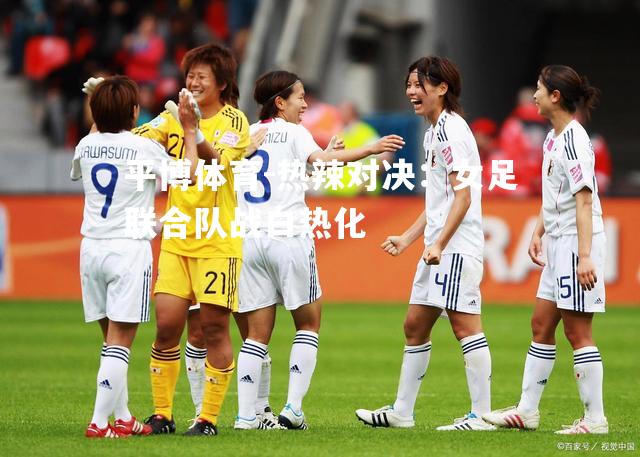 平博体育-热辣对决：女足联合队战白热化