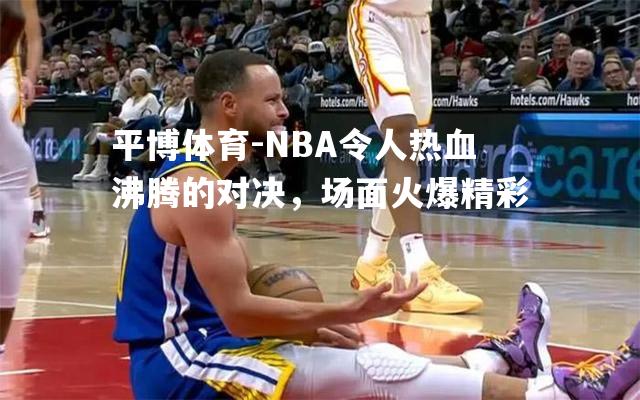 NBA令人热血沸腾的对决，场面火爆精彩