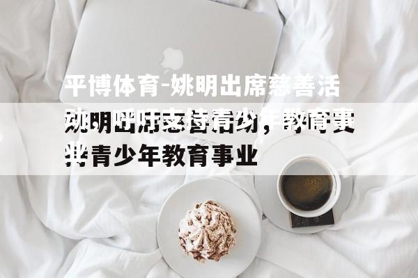 平博体育-姚明出席慈善活动，呼吁支持青少年教育事业